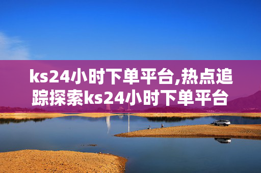 ks24小时下单平台,热点追踪探索ks24小时下单平台的无限可能性与便捷体验！